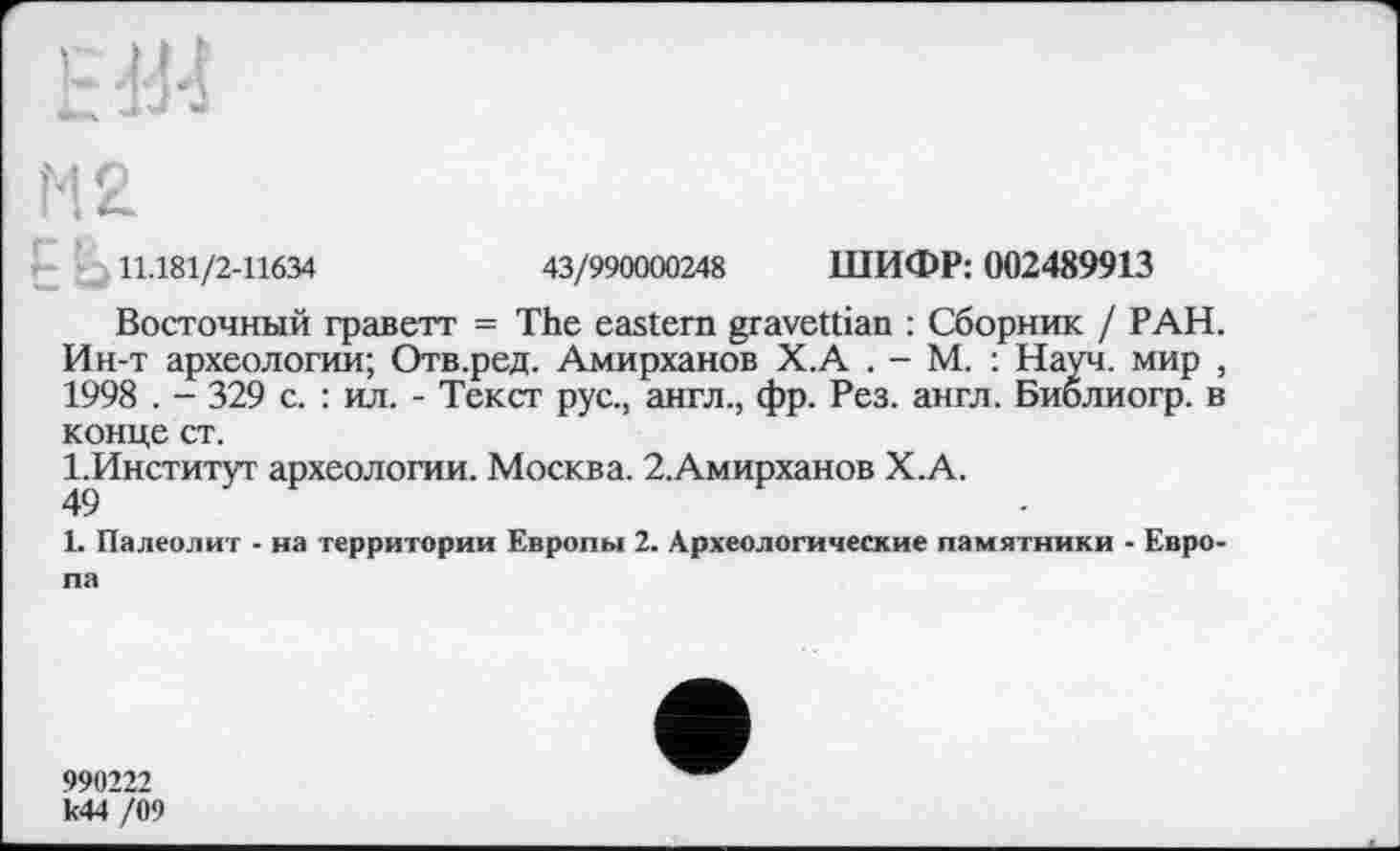 ﻿11.181/2-11634	43/990000248 ШИФР: 002489913
Восточный граветт = The eastern gravettian : Сборник / РАН. Ин-т археологии; Отв.ред. Амирханов Х.А . - М. : Науч, мир , 1998 . - 329 с. : ил. - Текст рус., англ., фр. Рез. англ. Библиогр. в конце ст.
І.Институт археологии. Москва. 2.Амирханов Х.А.
49
1. Палеолит - на территории Европы 2. Археологические памятники - Европа
990222 к44 /09